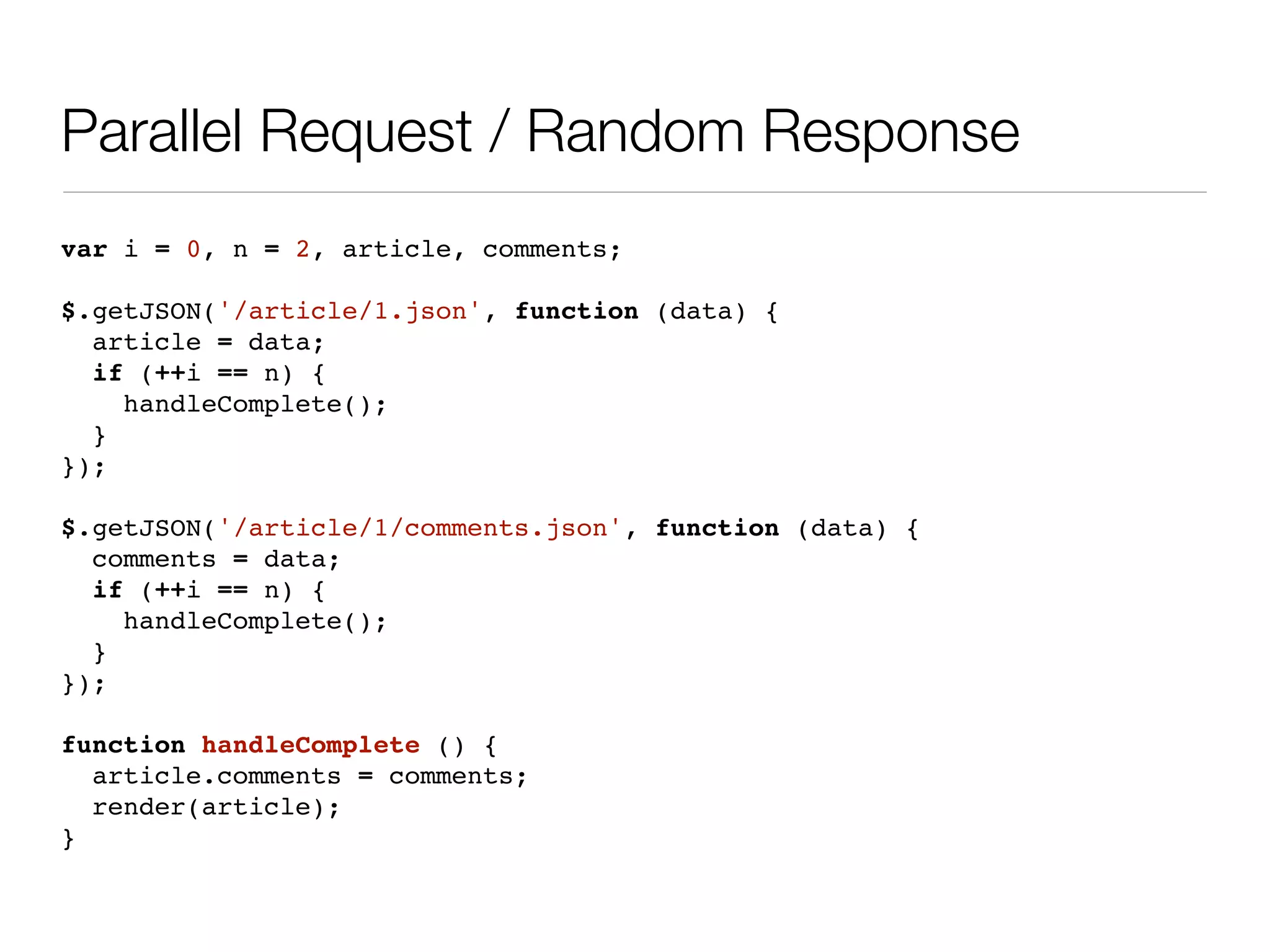 Parallel Request / Random Response
var i = 0, n = 2, article, comments;

$.getJSON('/article/1.json', function (data) {
  article = data;
  if (++i == n) {
    handleComplete();
  }
});

$.getJSON('/article/1/comments.json', function (data) {
  comments = data;
  if (++i == n) {
    handleComplete();
  }
});

function handleComplete () {
  article.comments = comments;
  render(article);
}
 