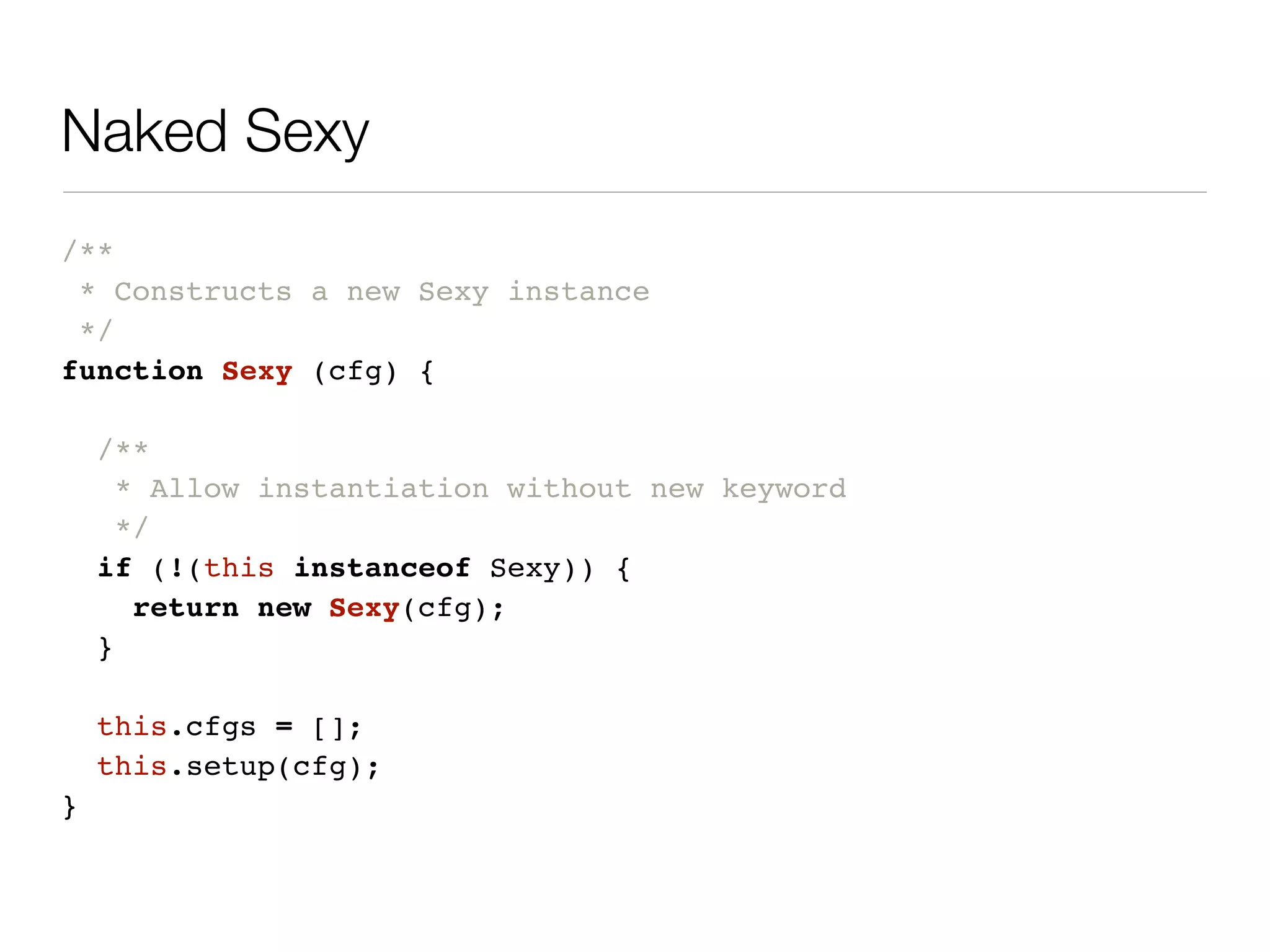Naked Sexy
/**
 * Constructs a new Sexy instance
 */
function Sexy (cfg) {

    /**
      * Allow instantiation without new keyword
      */
    if (!(this instanceof Sexy)) {
       return new Sexy(cfg);
    }

    this.cfgs = [];
    this.setup(cfg);
}
 