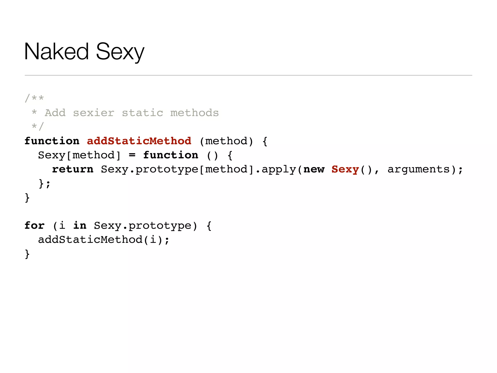 Naked Sexy
/**
  * Add sexier static methods
  */
function addStaticMethod (method) {
   Sexy[method] = function () {
      return Sexy.prototype[method].apply(new Sexy(), arguments);
   };
}

for (i in Sexy.prototype) {
  addStaticMethod(i);
}
 