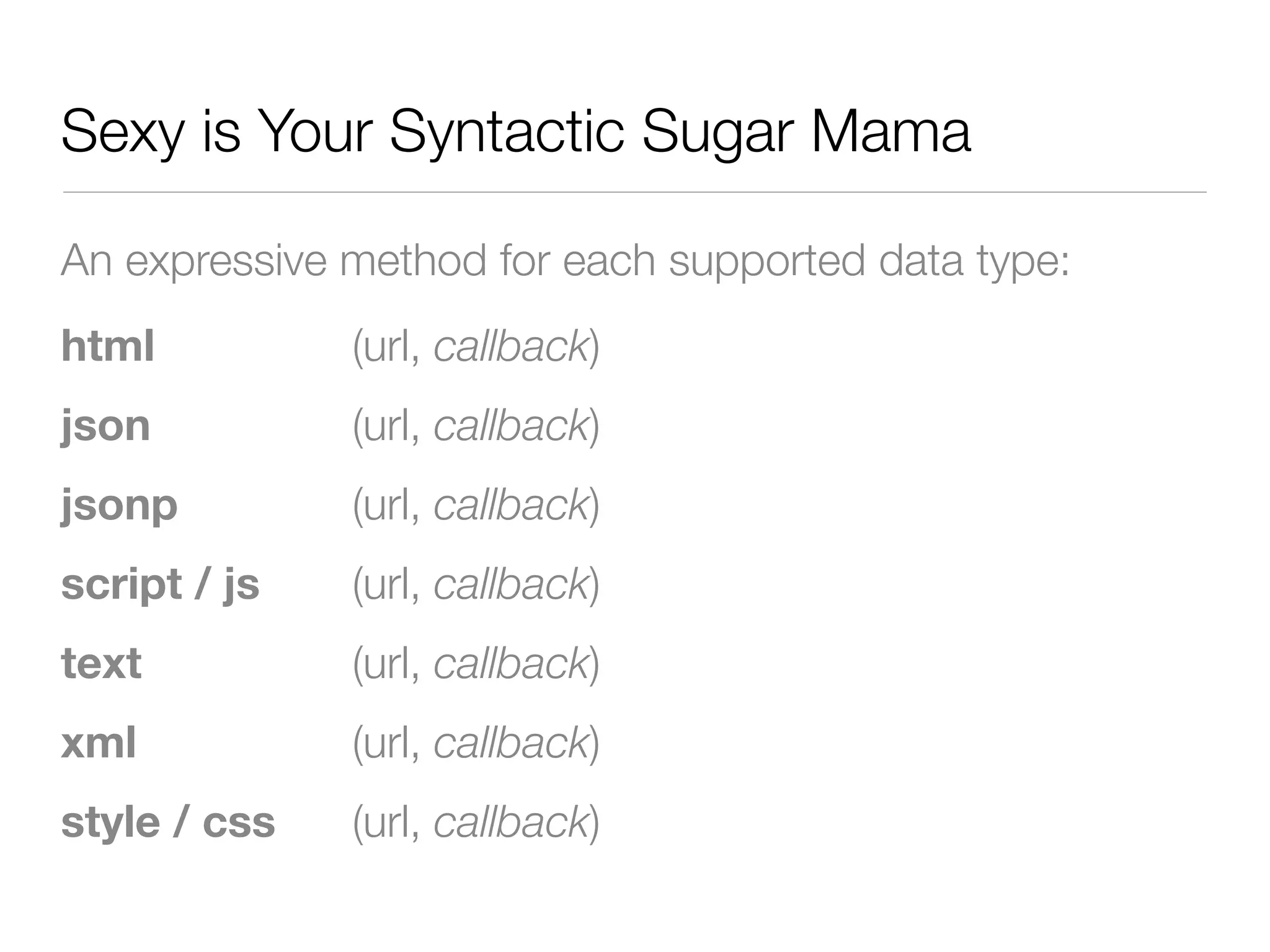 Sexy is Your Syntactic Sugar Mama

An expressive method for each supported data type:
html          (url, callback)
json          (url, callback)
jsonp         (url, callback)
script / js   (url, callback)
text          (url, callback)
xml           (url, callback)
style / css   (url, callback)
 