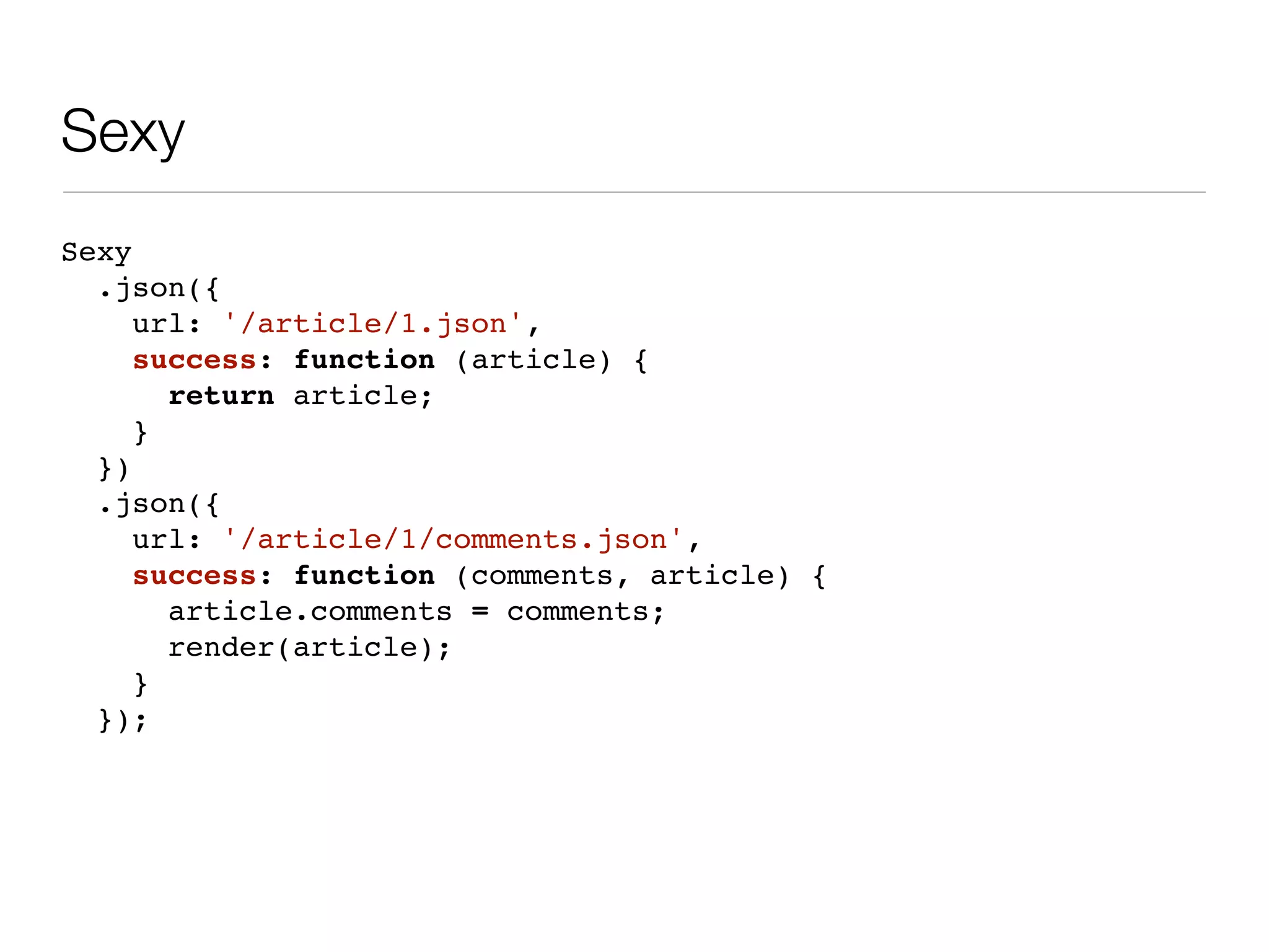 Sexy
Sexy
  .json({
     url: '/article/1.json',
     success: function (article) {
       return article;
     }
  })
  .json({
     url: '/article/1/comments.json',
     success: function (comments, article) {
       article.comments = comments;
       render(article);
     }
  });
 