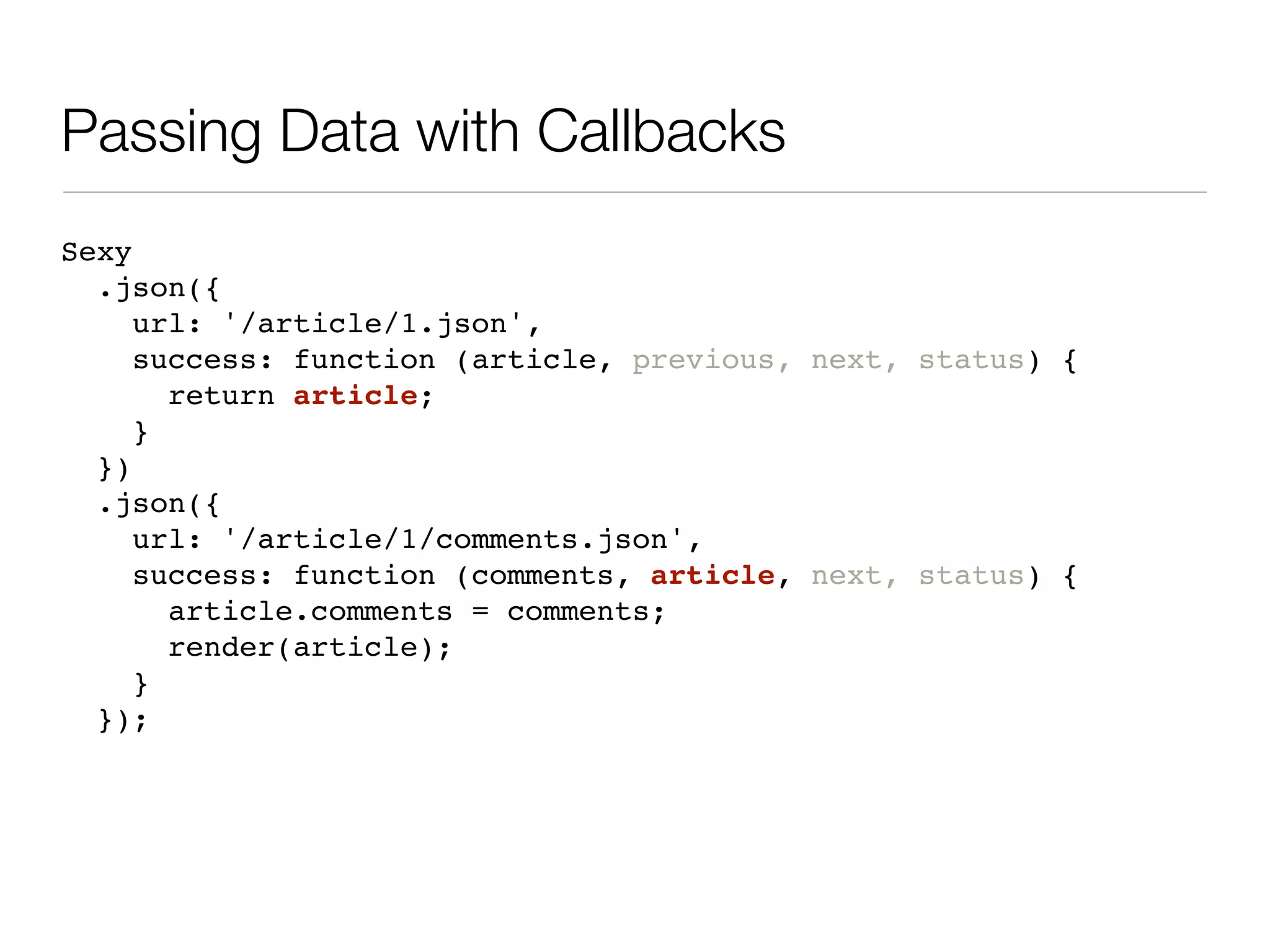 Passing Data with Callbacks
Sexy
  .json({
     url: '/article/1.json',
     success: function (article, previous, next, status) {
       return article;
     }
  })
  .json({
     url: '/article/1/comments.json',
     success: function (comments, article, next, status) {
       article.comments = comments;
       render(article);
     }
  });
 