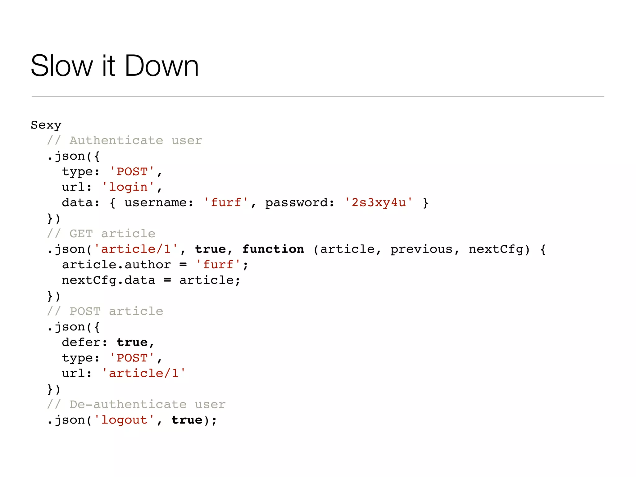 Slow it Down
Sexy
  // Authenticate user
  .json({
     type: 'POST',
     url: 'login',
     data: { username: 'furf', password: '2s3xy4u' }
  })
  // GET article
  .json('article/1', true, function (article, previous, nextCfg) {
     article.author = 'furf';
     nextCfg.data = article;
  })
  // POST article
  .json({
     defer: true,
     type: 'POST',
     url: 'article/1'
  })
  // De-authenticate user
  .json('logout', true);
 