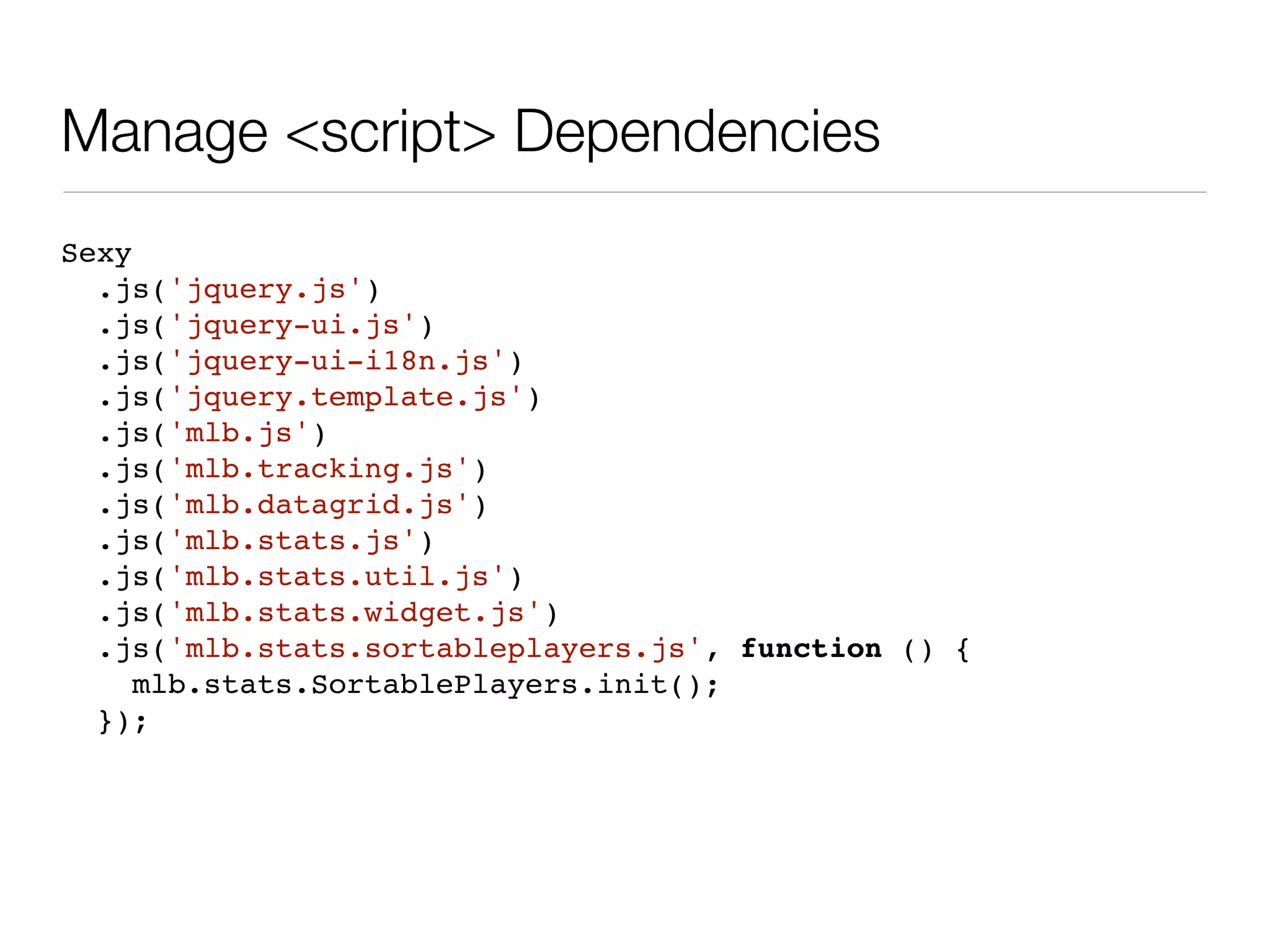 Manage <script> Dependencies
Sexy
  .js('jquery.js')
  .js('jquery-ui.js')
  .js('jquery-ui-i18n.js')
  .js('jquery.template.js')
  .js('mlb.js')
  .js('mlb.tracking.js')
  .js('mlb.datagrid.js')
  .js('mlb.stats.js')
  .js('mlb.stats.util.js')
  .js('mlb.stats.widget.js')
  .js('mlb.stats.sortableplayers.js', function () {
     mlb.stats.SortablePlayers.init();
  });
 