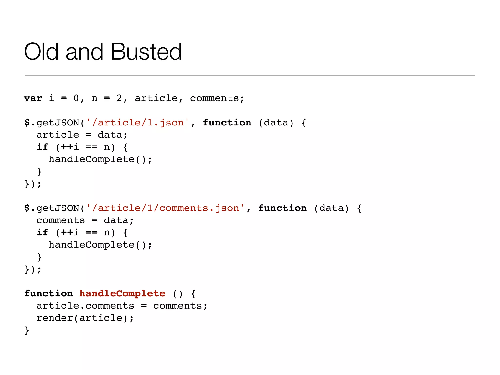 Old and Busted
var i = 0, n = 2, article, comments;

$.getJSON('/article/1.json', function (data) {
  article = data;
  if (++i == n) {
    handleComplete();
  }
});

$.getJSON('/article/1/comments.json', function (data) {
  comments = data;
  if (++i == n) {
    handleComplete();
  }
});

function handleComplete () {
  article.comments = comments;
  render(article);
}
 