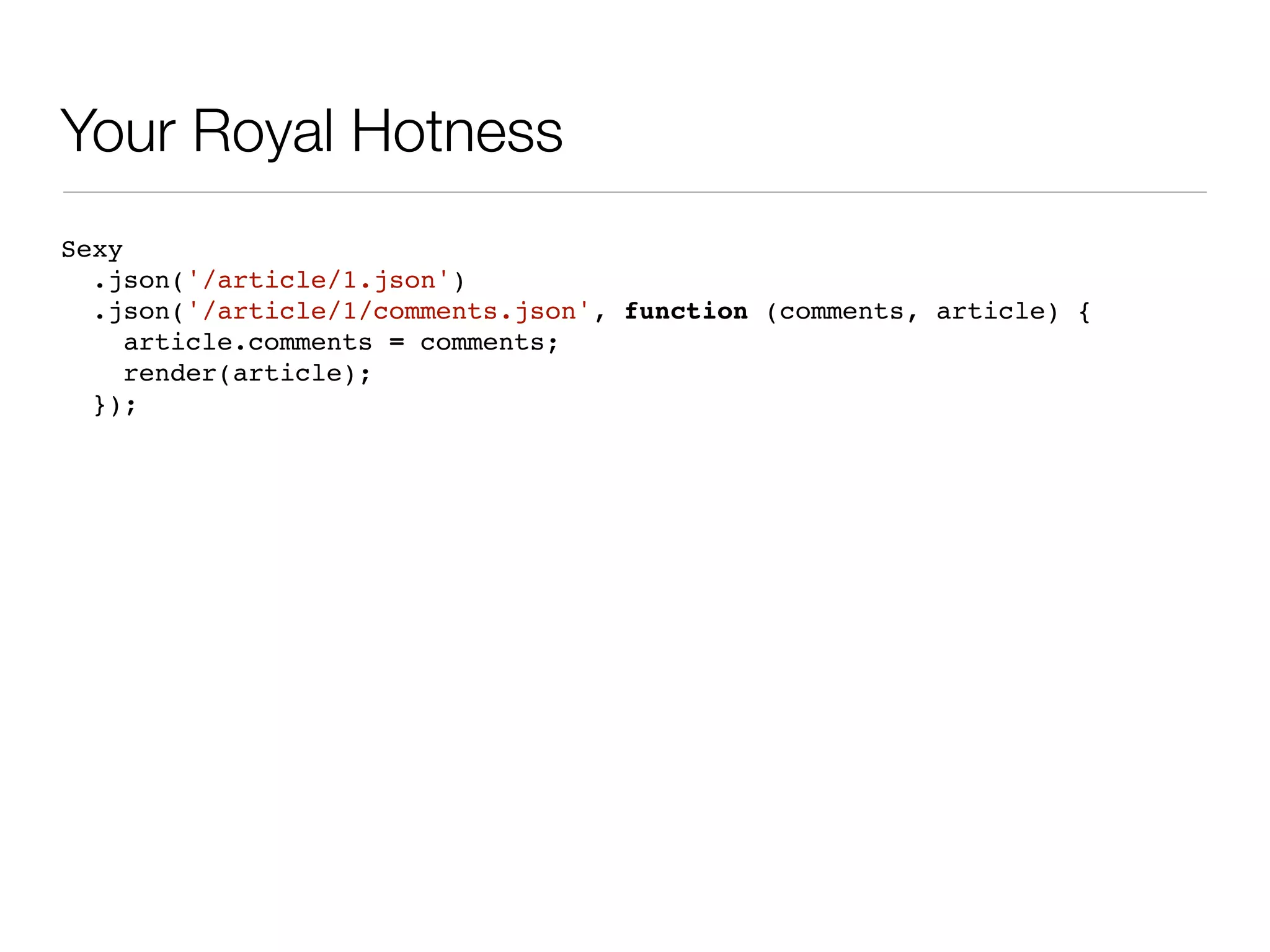 Your Royal Hotness
Sexy
  .json('/article/1.json')
  .json('/article/1/comments.json', function (comments, article) {
     article.comments = comments;
     render(article);
  });
 