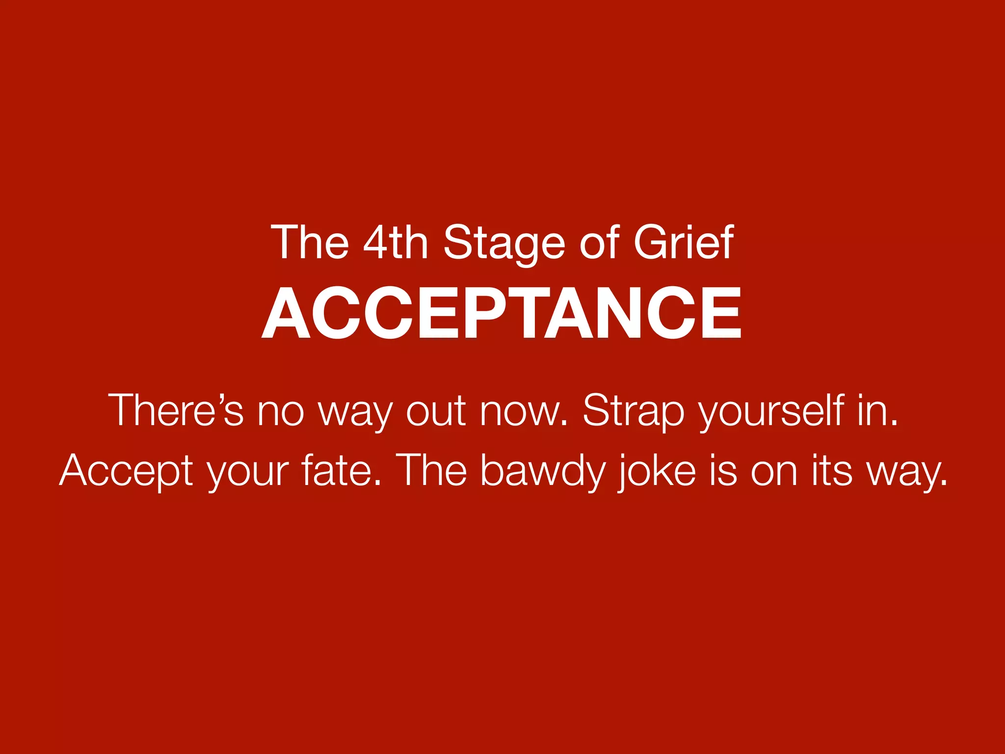 The 4th Stage of Grief
          ACCEPTANCE
  There’s no way out now. Strap yourself in.
Accept your fate. The bawdy joke is on its way.
 