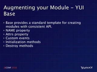 Augmenting your Module - YUI
Base
‣   Base provides a standard template for creating
    modules with consistent API.
‣   NAME property
‣   Attrs property
‣   Custom events
‣   Initialization methods
‣   Destroy methods




JSCONF 2010
 