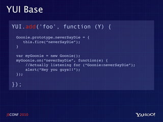 YUI Base
  YUI.add('foo', function (Y) {
    Goonie.prototype.neverSayDie = {
       this.fire(“neverSayDie”);
    }

    var myGoonie = new Goonie();
    myGoonie.on(“neverSayDie”, function(e) {
        //Actually listening for (“Goonie:neverSayDie”);
        alert(“Hey you guys!!”);
    });

  });




JSCONF 2010
 