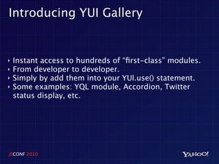 Introducing YUI Gallery


‣   Instant access to hundreds of “ﬁrst-class” modules.
‣   From developer to developer.
‣   Simply by add them into your YUI.use() statement.
‣   Some examples: YQL module, Accordion, Twitter
    status display, etc.




JSCONF 2010
 