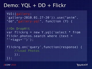 Demo: YQL + DD + Flickr
  YUI({gallery:
  'gallery-2010.01.27-20'}).use("anim",
  "dd","gallery-yql", function (Y) {

  //On DropHit
  var flickrq = new Y.yql('select * from
  flickr.photos.search where (text =
  "'+tags+'")');

  flickrq.on(‘query’,function(response) {
      //Load Photos
      });
  });
JSCONF 2010
 