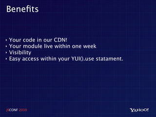 Beneﬁts


‣   Your code in our CDN!
‣   Your module live within one week
‣   Visibility
‣   Easy access within your YUI().use statament.




JSCONF 2010
 
