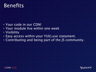 Beneﬁts


‣   Your code in our CDN!
‣   Your module live within one week
‣   Visibility
‣   Easy access within your YUI().use statament.
‣   Contributing and being part of the JS community.




JSCONF 2010
 