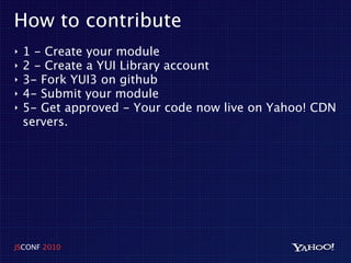 How to contribute
‣   1 - Create your module
‣   2 - Create a YUI Library account
‣   3- Fork YUI3 on github
‣   4- Submit your module
‣   5- Get approved - Your code now live on Yahoo! CDN
    servers.




JSCONF 2010
 
