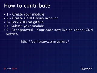 How to contribute
‣   1 - Create your module
‣   2 - Create a YUI Library account
‣   3- Fork YUI3 on github
‣   4- Submit your module
‣   5- Get approved - Your code now live on Yahoo! CDN
    servers.

              http://yuilibrary.com/gallery/




JSCONF 2010
 