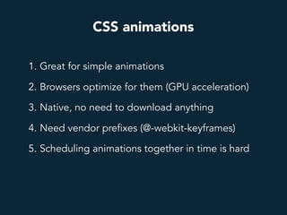 CSS animations
1. Great for simple animations
2. Browsers optimize for them (GPU acceleration)
3. Native, no need to download anything
4. Need vendor prefixes (@-webkit-keyframes)
5. Scheduling animations together in time is hard
 