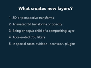 What creates new layers?
1. 3D or perspective transforms
2. Animated 2d transforms or opacity
3. Being on top/a child of a compositing layer
4. Accelerated CSS filters
5. In special cases <video>, <canvas>, plugins
 