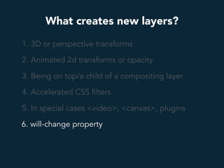 What creates new layers?
1. 3D or perspective transforms
2. Animated 2d transforms or opacity
3. Being on top/a child of a compositing layer
4. Accelerated CSS filters
5. In special cases <video>, <canvas>, plugins
6. will-change property
 
