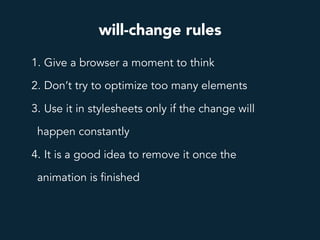 will-change rules
1. Give a browser a moment to think
2. Don’t try to optimize too many elements
3. Use it in stylesheets only if the change will
happen constantly
4. It is a good idea to remove it once the
animation is finished
 
