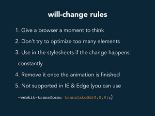 will-change rules
1. Give a browser a moment to think
2. Don’t try to optimize too many elements
3. Use in the stylesheets if the change happens
constantly
4. Remove it once the animation is finished
5. Not supported in IE & Edge (you can use
-webkit-transform: translate3d(0,0,0);)
 