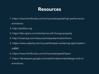 Resources
1. https://www.html5rocks.com/en/tutorials/speed/high-performance-
animations
2. http://jankfree.org
3. https://dev.opera.com/articles/css-will-change-property
4. http://creativejs.com/resources/requestanimationframe
5. https://www.udacity.com/course/browser-rendering-optimization--
ud860
6. https://www.html5rocks.com/en/tutorials/speed/layers
7. https://developers.google.com/web/fundamentals/design-and-ui/
animations
 