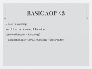 BASIC AOP <3
// I can ﬁx anything:
var oldfunction = some.oldFunction;
some.oldFunction = function(){
    oldfunction.apply(some, arguments); // closures, ftw.
}
 