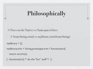 Philosophically

   Fixes on the Natives vs Namespaced fixes

      SomeString.trim() vs mylibrary.trim(SomeString)

mylibrary = {};
mylibrary.trim = String.prototype.trim ? function(str){
  return str.trim();
} : function(str){ /* do the “fun” stuff */ };
 