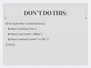 DON’T DO THIS:
$(“div button#bar”).click(function(){
  $(‘#bam’).addClass(“bar”);
  $(‘#bam’).css(“width”, “200px”)
  $(‘#bam’).animate({ width: “+=100” })
}).click();
 