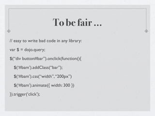 To be fair ...
// easy to write bad code in any library:
var $ = dojo.query;
$(“div button#bar”).onclick(function(){
  $(‘#bam’).addClass(“bar”);
  $(‘#bam’).css(“width”, “200px”)
  $(‘#bam’).animate({ width: 300 })
}).trigger(‘click’);
 