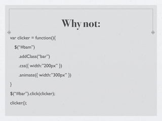 Why not:
var clicker = function(){
    $(“#bam”)
     .addClass(“bar”)
     .css({ width:”200px” })
     .animate({ width:”300px” })
}
$(“#bar”).click(clicker);
clicker();
 
