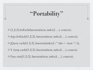 “Portability”

[1,2,3].forEach(function(item, index){ ... }, context);

dojo.forEach([1,2,3], function(item, index){ ... }, context);

jQuery.each([1,2,3], function(index){ /* this == item */ });

Y.Array.each([1,2,3], function(item, index){ ... }, context)

Fuse.win([1,2,3], function(item, index){ ... }, context);
 