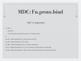 MDC: Fn.proto.bind
                                        “this” is important.

var obj = {
     counter:0,
     inc: function(howmuch){ this.counter += howmuch || 0; }
};
var pfn = obj.inc.bind(obj, 5); // native, moo, proto way
var dfn = dojo.hitch(obj, “inc”, 5), // dojo
var dfn2 = dojo.hitch(obj, obj.inc, 5); // dojo is backwards
var jfn = jQuery.proxy(obj, “inc”); // so is jq. only w/ strings (also can’t pass args)
var jfn2 = jQuery.proxy(obj.inc, obj); // this is just plain inconsistent (no args here either)
 