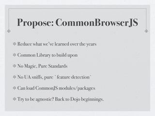 Propose: CommonBrowserJS
Reduce what we’ve learned over the years

Common Library to build upon

No Magic, Pure Standards

No UA sniffs, pure `feature detection`

Can load CommonJS modules/packages

Try to be agnostic? Back to Dojo beginnings.
 