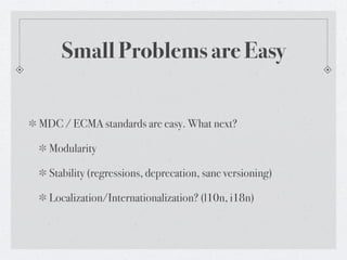 Small Problems are Easy


MDC / ECMA standards are easy. What next?

  Modularity

  Stability (regressions, deprecation, sane versioning)

  Localization/Internationalization? (l10n, i18n)
 
