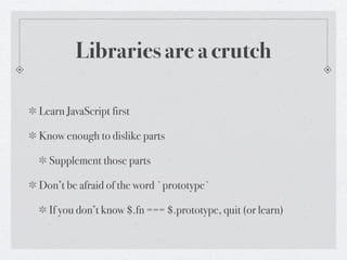 Libraries are a crutch

Learn JavaScript first

Know enough to dislike parts

  Supplement those parts

Don’t be afraid of the word `prototype`

  If you don’t know $.fn === $.prototype, quit (or learn)
 