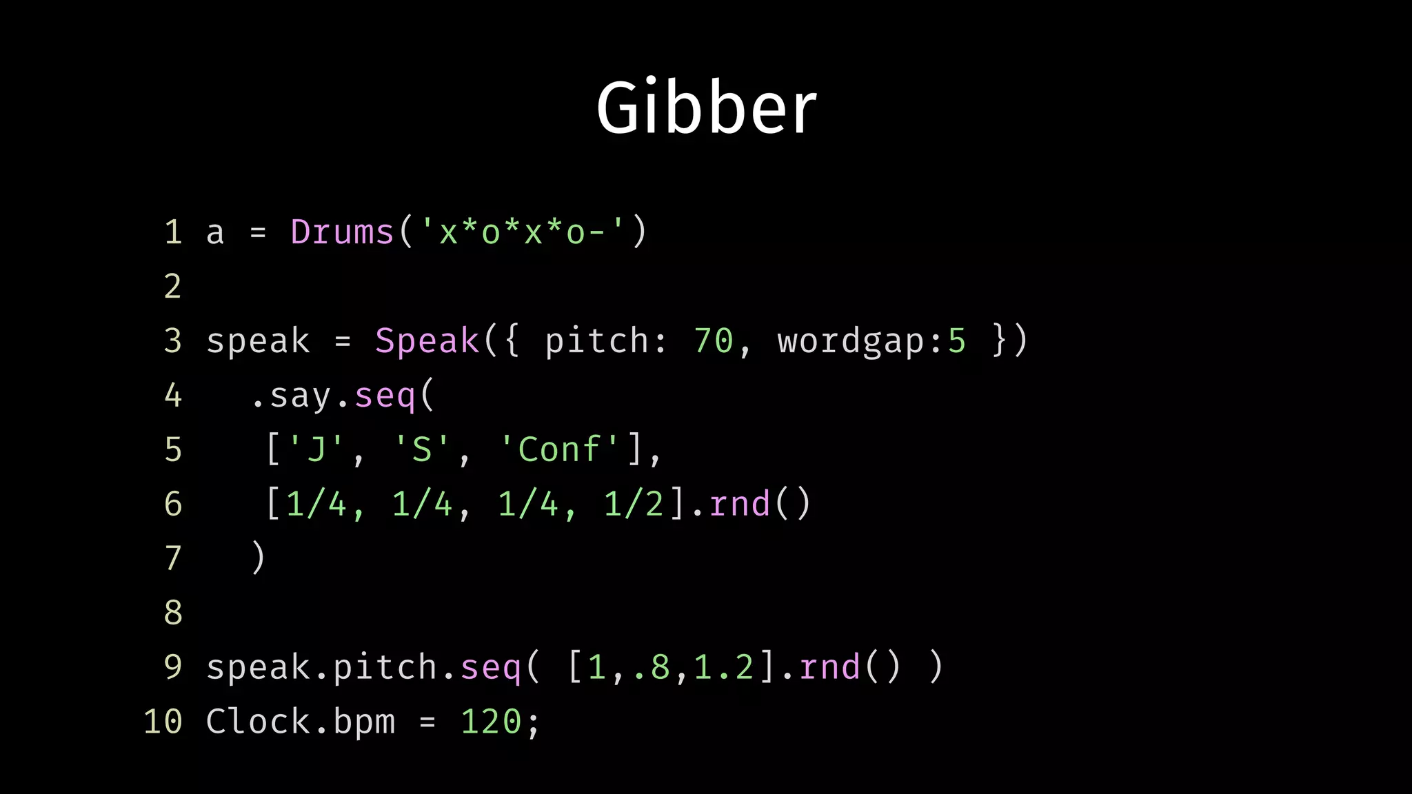 Gibber
1 a = Drums('x*o*x*o-')
2
3 speak = Speak({ pitch: 70, wordgap:5 })
4 .say.seq(
5 ['J', 'S', 'Conf'],
6 [1/4, 1/4, 1/4, 1/2].rnd()
7 )
8
9 speak.pitch.seq( [1,.8,1.2].rnd() )
10 Clock.bpm = 120;
 