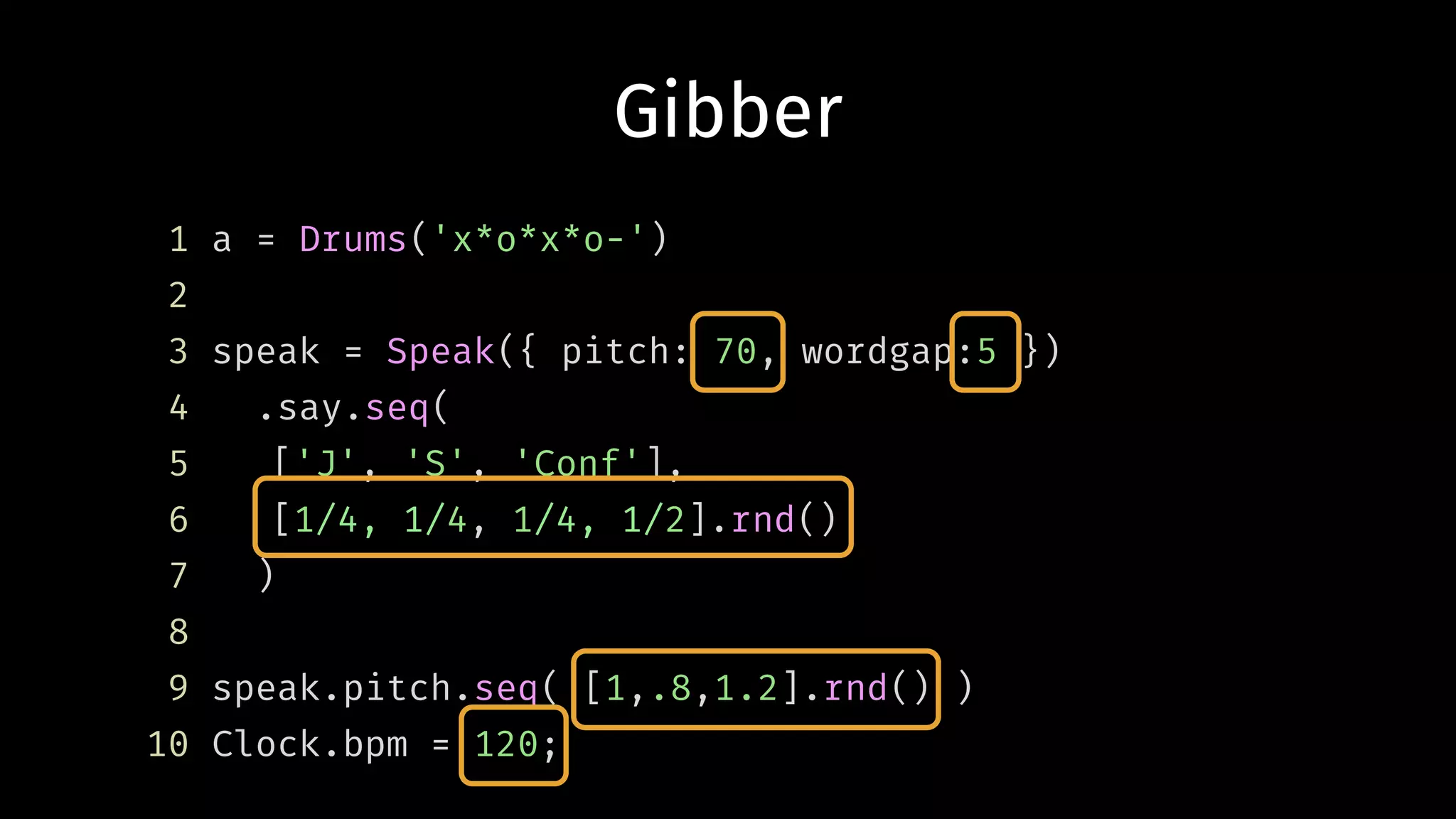 Gibber
1 a = Drums('x*o*x*o-')
2
3 speak = Speak({ pitch: 70, wordgap:5 })
4 .say.seq(
5 ['J', 'S', 'Conf'],
6 [1/4, 1/4, 1/4, 1/2].rnd()
7 )
8
9 speak.pitch.seq( [1,.8,1.2].rnd() )
10 Clock.bpm = 120;
 