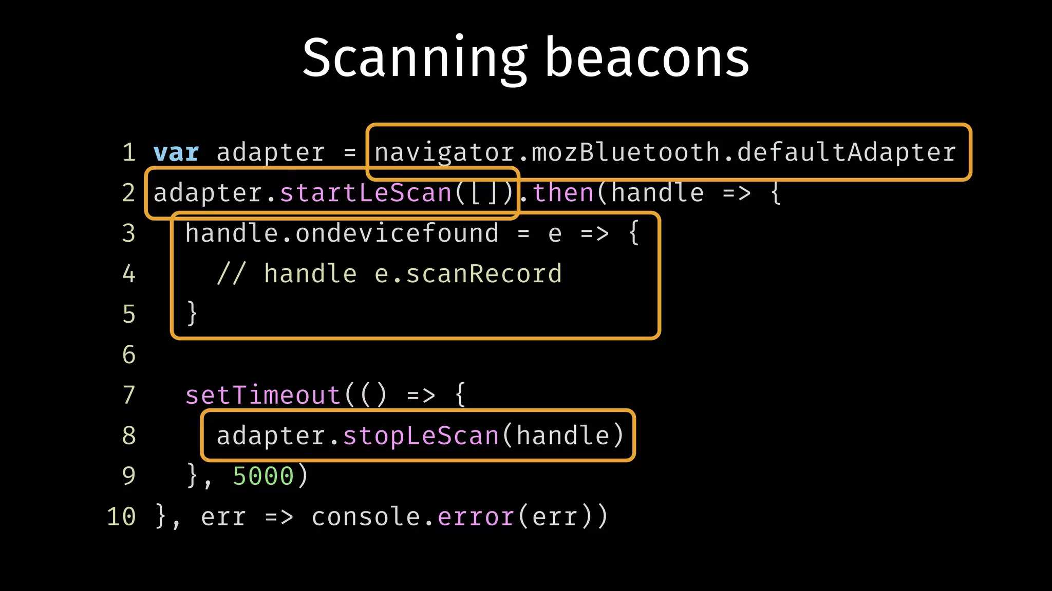Scanning beacons
1 var adapter = navigator.mozBluetooth.defaultAdapter
2 adapter.startLeScan([]).then(handle => {
3 handle.ondevicefound = e => {
4 // handle e.scanRecord
5 }
6
7 setTimeout(() => {
8 adapter.stopLeScan(handle)
9 }, 5000)
10 }, err => console.error(err))
 