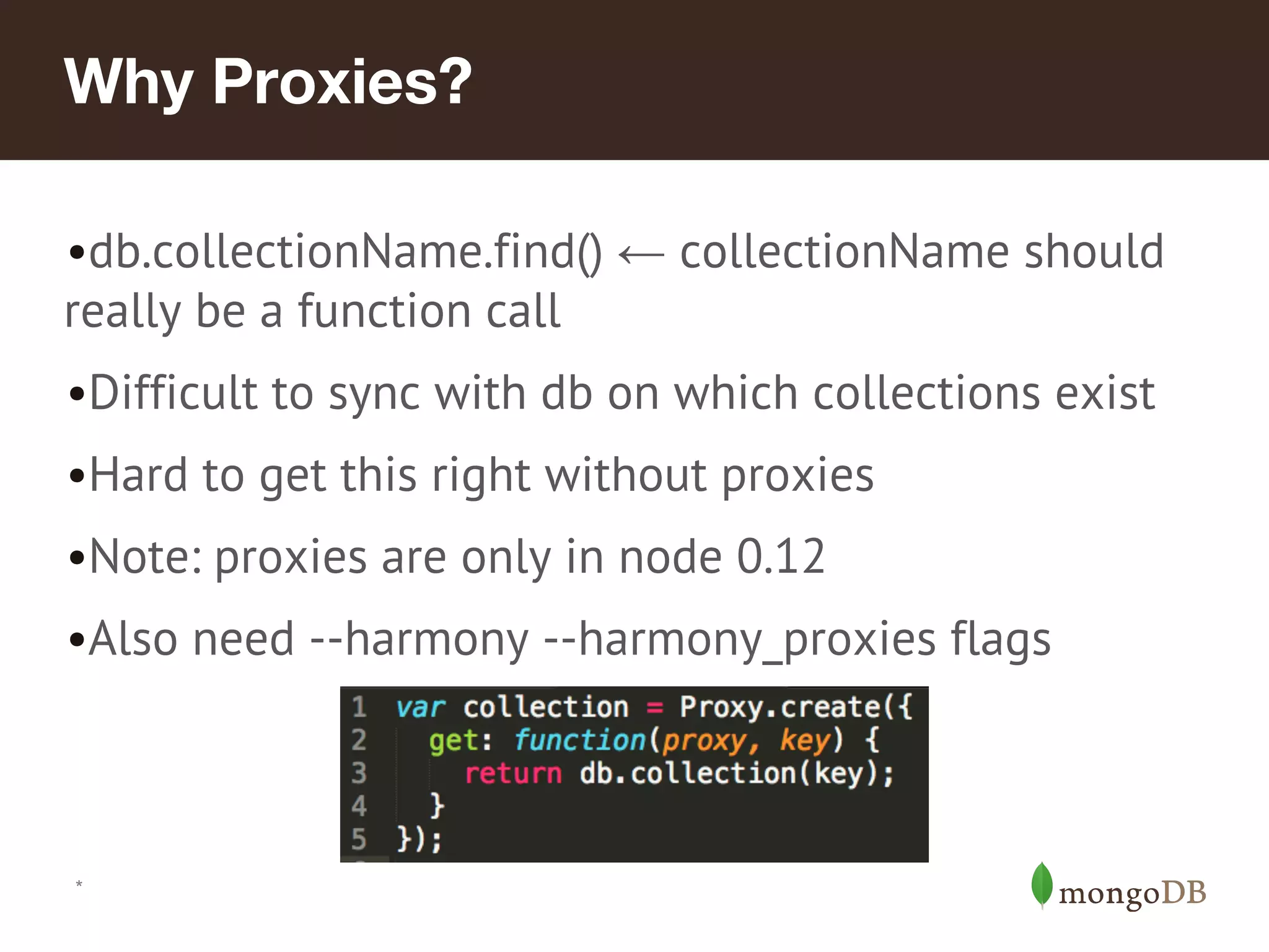 *
Why Proxies?
•db.collectionName.find() ← collectionName should
really be a function call
•Difficult to sync with db on which collections exist
•Hard to get this right without proxies
•Note: proxies are only in node 0.12
•Also need --harmony --harmony_proxies flags
 