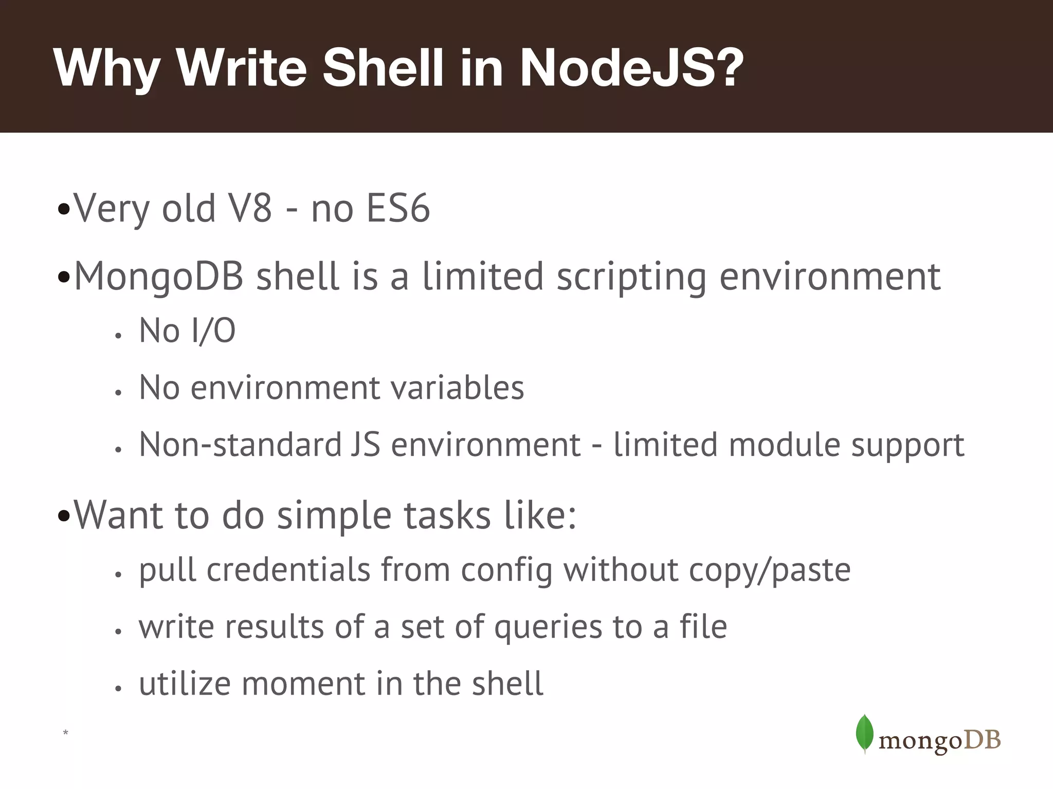 *
Why Write Shell in NodeJS?
•Very old V8 - no ES6
•MongoDB shell is a limited scripting environment
• No I/O
• No environment variables
• Non-standard JS environment - limited module support
•Want to do simple tasks like:
• pull credentials from config without copy/paste
• write results of a set of queries to a file
• utilize moment in the shell
 