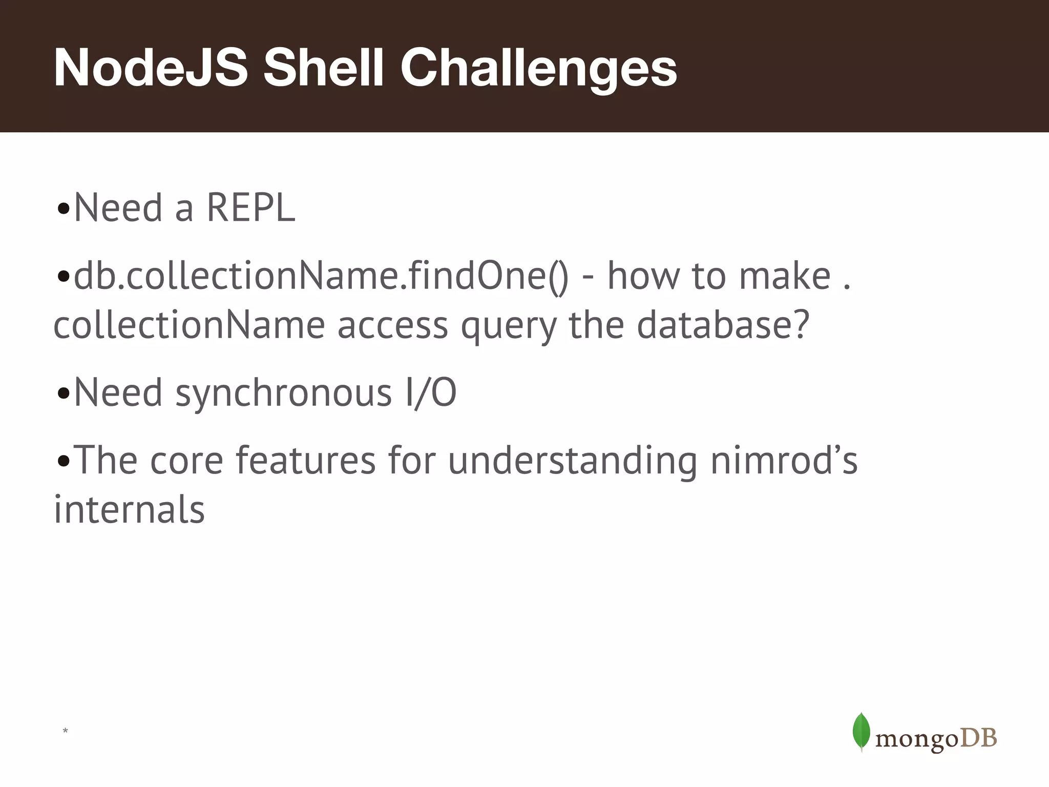 *
NodeJS Shell Challenges
•Need a REPL
•db.collectionName.findOne() - how to make .
collectionName access query the database?
•Need synchronous I/O
•The core features for understanding nimrod’s
internals
 