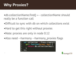 *
Why Proxies?
•db.collectionName.find() ← collectionName should
really be a function call
•Difficult to sync with db on which collections exist
•Hard to get this right without proxies
•Note: proxies are only in node 0.12
•Also need --harmony --harmony_proxies flags
 