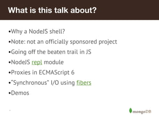 *
What is this talk about?
•Why a NodeJS shell?
•Note: not an officially sponsored project
•Going off the beaten trail in JS
•NodeJS repl module
•Proxies in ECMAScript 6
•“Synchronous” I/O using fibers
•Demos
 