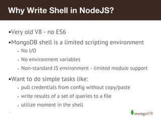 *
Why Write Shell in NodeJS?
•Very old V8 - no ES6
•MongoDB shell is a limited scripting environment
• No I/O
• No environment variables
• Non-standard JS environment - limited module support
•Want to do simple tasks like:
• pull credentials from config without copy/paste
• write results of a set of queries to a file
• utilize moment in the shell
 