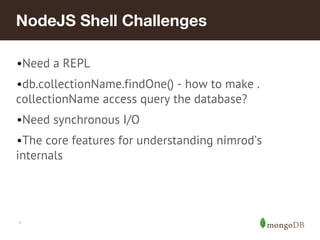*
NodeJS Shell Challenges
•Need a REPL
•db.collectionName.findOne() - how to make .
collectionName access query the database?
•Need synchronous I/O
•The core features for understanding nimrod’s
internals
 