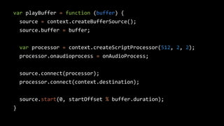 var playBuffer = function (buffer) {
source = context.createBufferSource();
source.buffer = buffer;
var processor = context.createScriptProcessor(512, 2, 2);
processor.onaudioprocess = onAudioProcess;
source.connect(processor);
processor.connect(context.destination);
source.start(0, startOffset % buffer.duration);
}
 