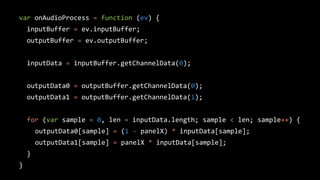 var onAudioProcess = function (ev) {
inputBuffer = ev.inputBuffer;
outputBuffer = ev.outputBuffer;
inputData = inputBuffer.getChannelData(0);
outputData0 = outputBuffer.getChannelData(0);
outputData1 = outputBuffer.getChannelData(1);
for (var sample = 0, len = inputData.length; sample < len; sample++) {
outputData0[sample] = (1 - panelX) * inputData[sample];
outputData1[sample] = panelX * inputData[sample];
}
}
 