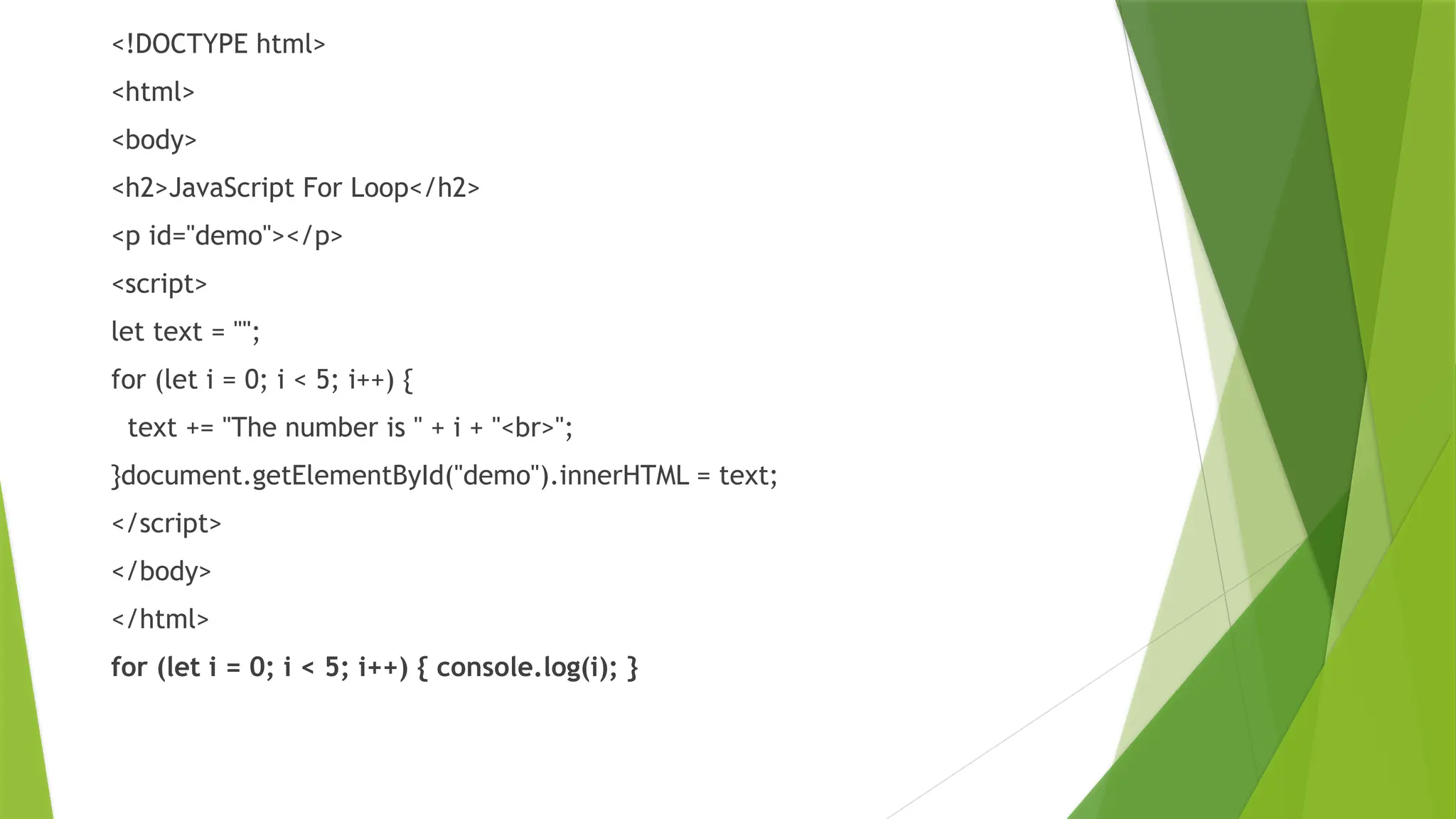 <!DOCTYPE html>
<html>
<body>
<h2>JavaScript For Loop</h2>
<p id="demo"></p>
<script>
let text = "";
for (let i = 0; i < 5; i++) {
text += "The number is " + i + "<br>";
}document.getElementById("demo").innerHTML = text;
</script>
</body>
</html>
for (let i = 0; i < 5; i++) { console.log(i); }
 