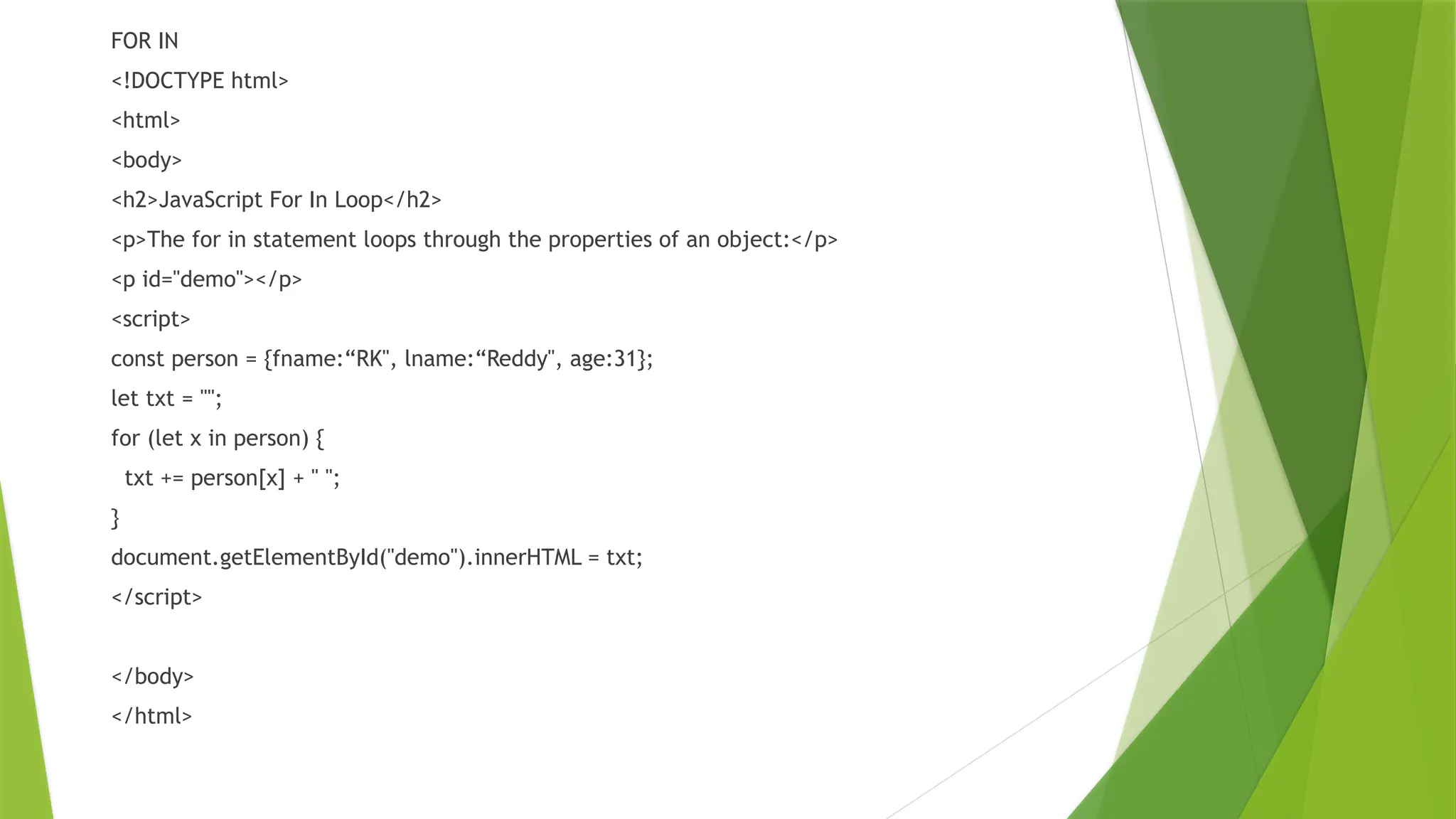 FOR IN
<!DOCTYPE html>
<html>
<body>
<h2>JavaScript For In Loop</h2>
<p>The for in statement loops through the properties of an object:</p>
<p id="demo"></p>
<script>
const person = {fname:“RK", lname:“Reddy", age:31};
let txt = "";
for (let x in person) {
txt += person[x] + " ";
}
document.getElementById("demo").innerHTML = txt;
</script>
</body>
</html>
 