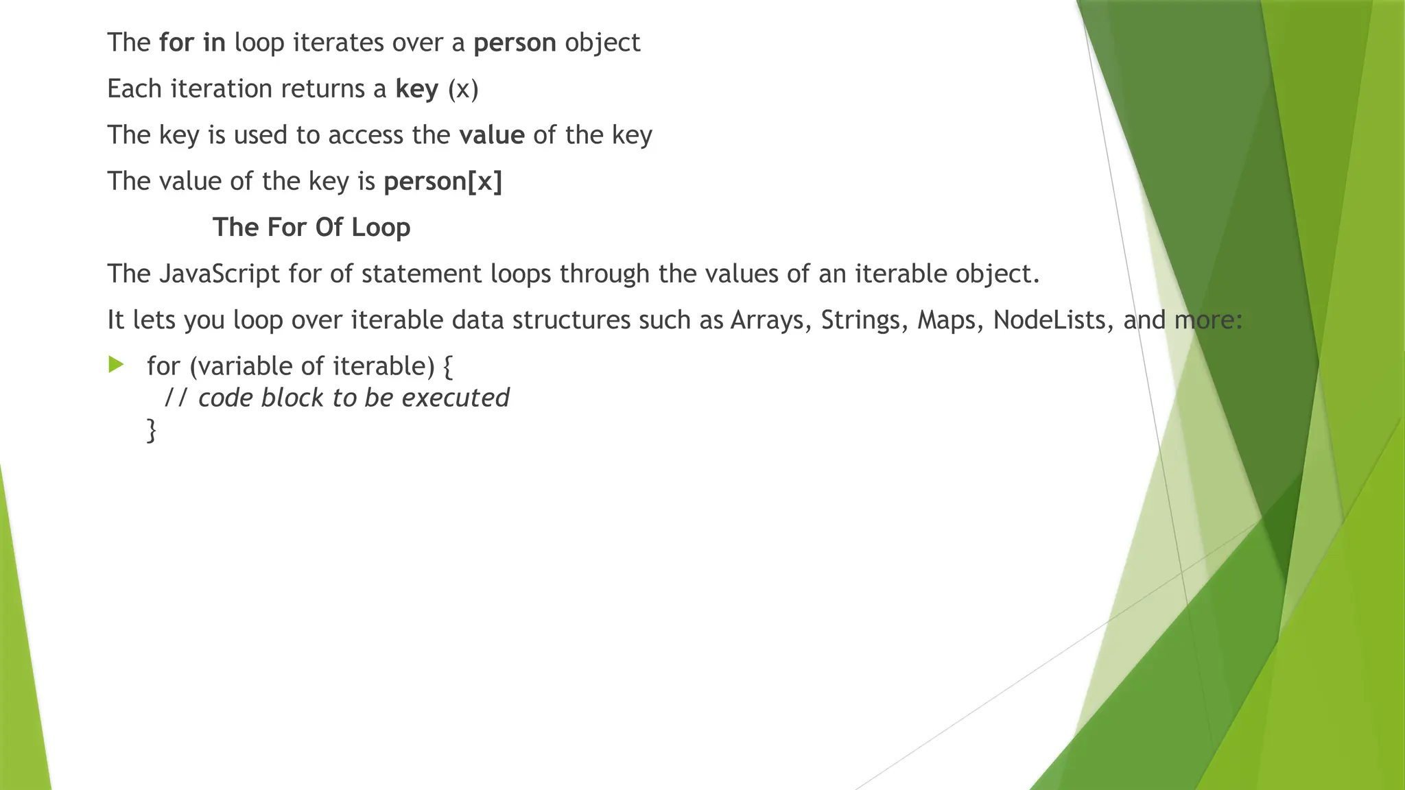 The for in loop iterates over a person object
Each iteration returns a key (x)
The key is used to access the value of the key
The value of the key is person[x]
The For Of Loop
The JavaScript for of statement loops through the values of an iterable object.
It lets you loop over iterable data structures such as Arrays, Strings, Maps, NodeLists, and more:
 for (variable of iterable) {
// code block to be executed
}
 